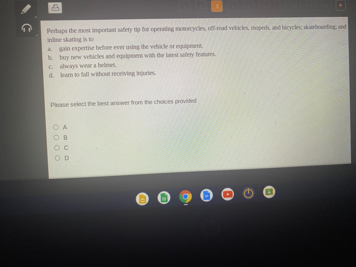 Perhaps the most important safety tip for operating motorcycles, off-road vehicles, mopeds, and bicycles; skateboarding; and
inline skating is to
gain expertise before ever using the vehicle or equipment.
a.
b. buy new vehicles and equipment with the latest safety features.
C. always wear a helmet.
learn to fall without receiving injuries.
d.
Please select the best answer from the choices provided
D
O O O O

