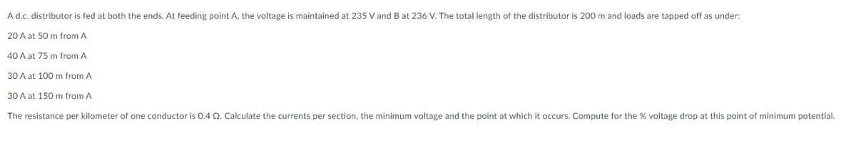 Ad.c. distributor is fed at both the ends. At feeding point A, the voltage is maintained at 235 V and B at 236 V. The total length of the distributor is 200 m and loads are tapped off as under:
20 A at 50 m from A
40 A at 75 m from A
30 A at 100 m from A
30 A at 150 m from A
The resistance per kilometer of one conductor is 0.4 Q. Calculate the currents per section, the minimum voltage and the point at which it occurs. Compute for the % voltage drop at this point of minimum potential.
