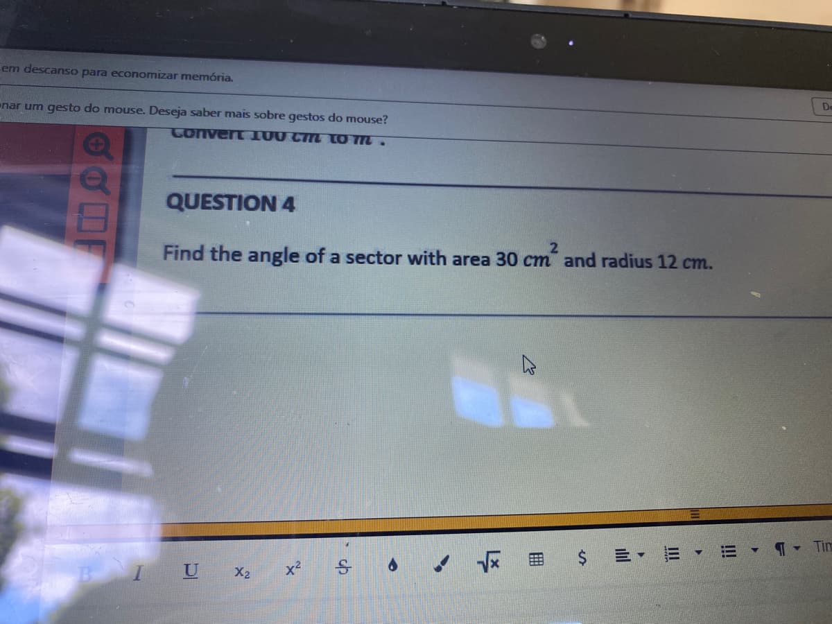 em descanso para economizar memória.
enar um gesto do mouse. Deseja saber mais sobre gestos do mouse?
De
Convert 100 CM tO M.
QUESTION 4
Find the angle of a sector with area 30 cm and radius 12 cm.
Tim
三, 三,
IU X2
x2
%24
