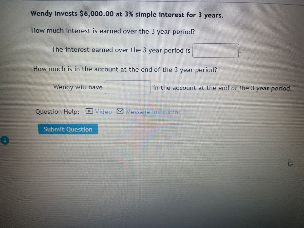 Wendy invests $6,000.00 at 3% simple interest for 3 years.
How much interest is earned over the 3 year period?
The interest earned over the 3 year period is
How much is in the account at the end of the 3 year period?
Wendy will have
in the account at the end of the 3 year period.
Question Help:
IVideo DMessage instructor
Submit Question
