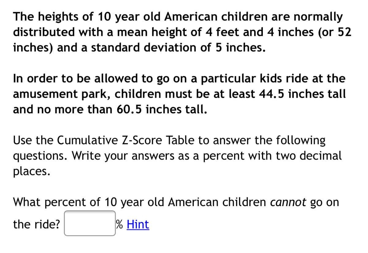 The heights of 10 year old American children are normally
distributed with a mean height of 4 feet and 4 inches (or 52
inches) and a standard deviation of 5 inches.
In order to be allowed to go on a particular kids ride at the
amusement park, children must be at least 44.5 inches tall
and no more than 60.5 inches tall.
Use the Cumulative Z-Score Table to answer the following
questions. Write your answers as a percent with two decimal
places.
What percent of 10 year old American children cannot go on
the ride?
% Hint
