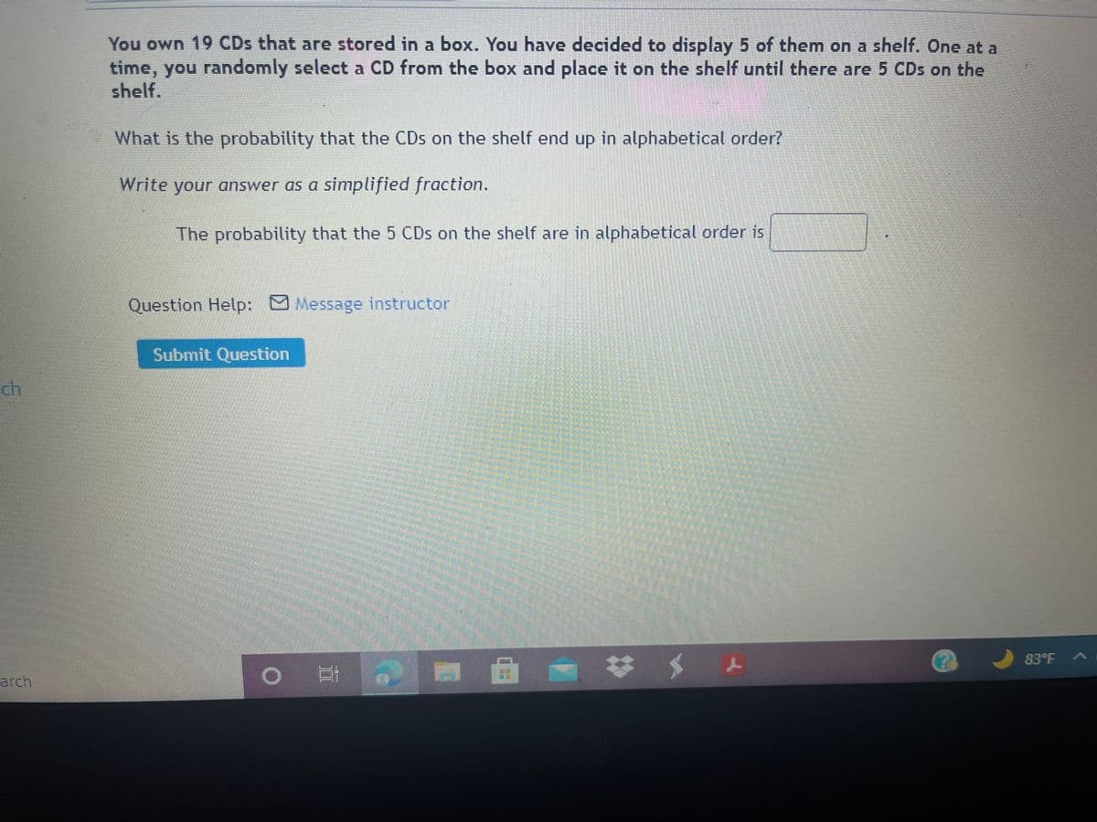 You own 19 CDs that are stored in a box. You have decided to display 5 of them on a shelf. One at a
time, you randomly select a CD from the box and place it on the shelf until there are 5 CDs on the
shelf.
What is the probability that the CDs on the shelf end up in alphabetical order?
Write your answer as a simplified fraction.
The probability that the 5 CDs on the shelf are in alphabetical order is
Question Help: Message instructor
Submit Question
ch
%23
83°F
arch
