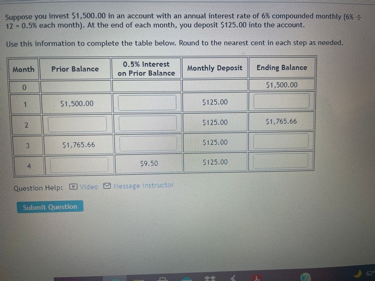 Suppose you invest $1,500.00 in an account with an annual interest rate of 6% compounded monthly (6% :
12 0.5% each month). At the end of each month, you deposit $125.00 into the account.
Use this information to complete the table below. Round to the nearest cent in each step as needed.
0.5% Interest
on Prior Balance
Month
Prior Balance
Monthly Deposit
Ending Balance
$1,500.00
$1,500.00
$125.00
2,
$125.00
$1,765.66
3.
$1,765.66
5125.00
59.50
5125.00
Question Help: Ovideo O
Message instructor
Submit Question
62°
