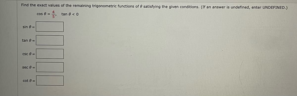 Find the exact values of the remaining trigonometric functions of 0 satisfying the given conditions. (If an answer is undefined, enter UNDEFINED.)
cos 8 =
tan 0 < 0
sin 0 =
tan 0 =
Csc 0 =
sec 0 =
cot 0 =
