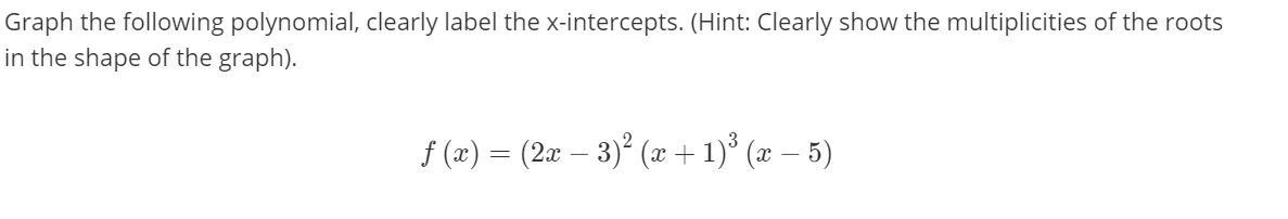 Graph the following polynomial, clearly label the x-intercepts. (Hint: Clearly show the multiplicities of the roots
in the shape of the graph).
f (x) = (2x – 3)² (x + 1)° (x – 5)
