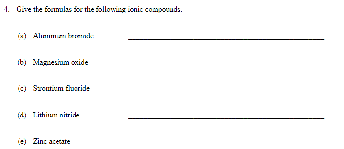 4. Give the formulas for the following ionic compounds.
(a) Aluminum bromide
(b) Magnesium oxide
(c) Strontium fluoride
(d) Lithium nitride
(e) Zinc acetate
