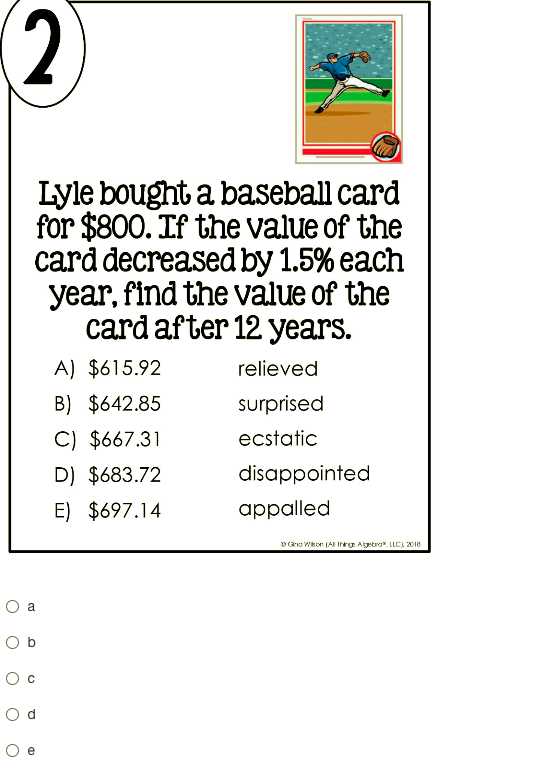 (2
Lyle bought a baseball card
for $800. If the value of the
card decreased by 1.5% each
year, find the value of the
cardafter 12 years.
A) $615.92
relieved
B) $642.85
surprised
C) $667.31
ecstatic
D) $683.72
disappointed
E) $697.14
appalled
3 Carns Wkor AI Ihrg Aetro. LLCI 2018
a
O b
O c
O e
