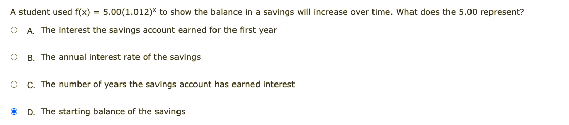 A student used f(x) = 5.00(1.012)* to show the balance in a savings will increase over time. What does the 5.00 represent?
A. The interest the savings account earned for the first year
B. The annual interest rate of the savings
O C. The number of years the savings account has earned interest
D. The starting balance of the savings
