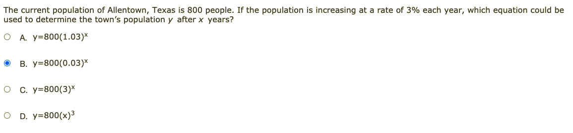 The current population of Allentown, Texas is 800 people. If the population is increasing at a rate of 3% each year, which equation could be
used to determine the town's population y after x years?
O A. y=800(1.03)*
B. y=800(0.03)*
C. y=800(3)*
D. y=800(x)³
