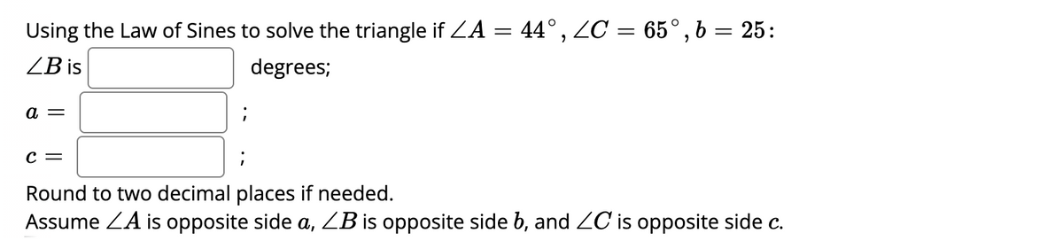 Using the Law of Sines to solve the triangle if ZA = 44°, ZC = 65°, b = 25:
ZB is
degrees;
а —
c =
Round to two decimal places if needed.
Assume ZA is opposite side a, ZB is opposite side b, and ZC is opposite side c.
