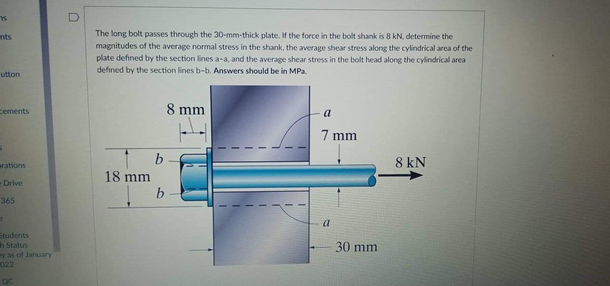 ns
The long bolt passes through the 30-mm-thick plate. If the force in the bolt shank is 8 kN, determine the
magnitudes of the average normal stress in the shank, the average shear stress along the cylindrical area of the
plate defined by the section lines a-a, and the average shear stress in the bolt head along the cylindrical area
nts
defined by the section lines b-b. Answers should be in MPa.
-utton
cements
8 mm
a
7 mm
orations
8 kN
18 mm
e Drive
365
a
Students
h Status
ey as of January
022
30 mm
QC
