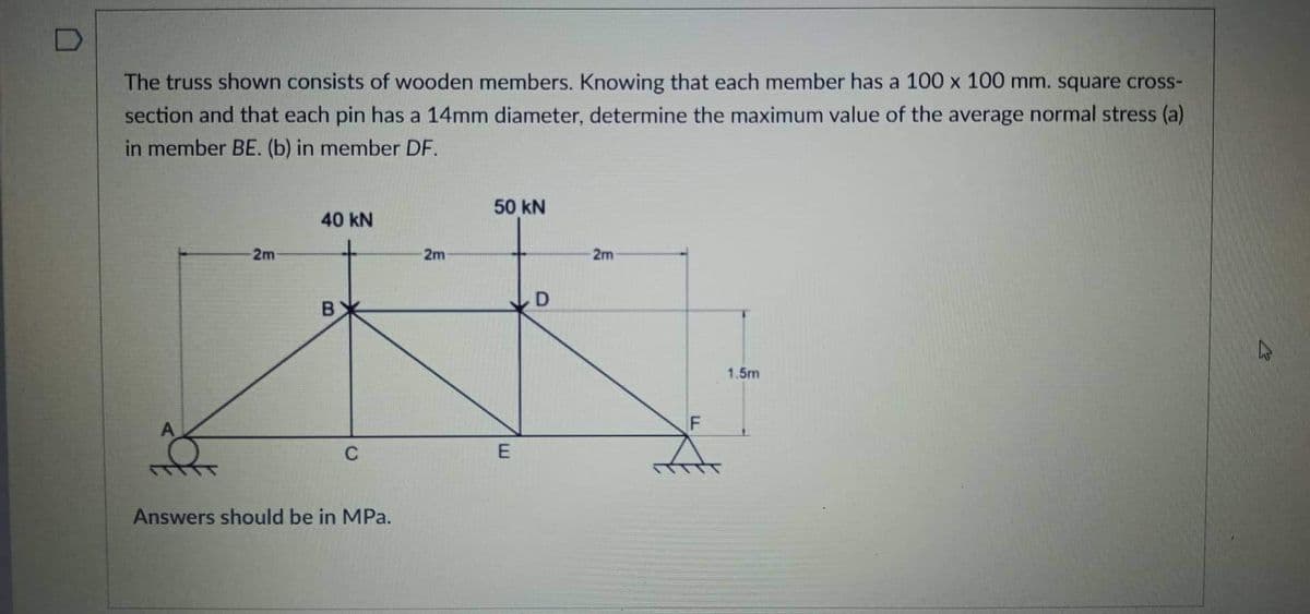 The truss shown consists of wooden members. Knowing that each member has a 100 x 100 mm. square cross-
section and that each pin has a 14mm diameter, determine the maximum value of the average normal stress (a)
in member BE. (b) in member DF.
50 kN
40 kN
2m
2m
2m
B
1.5m
Answers should be in MPa.
