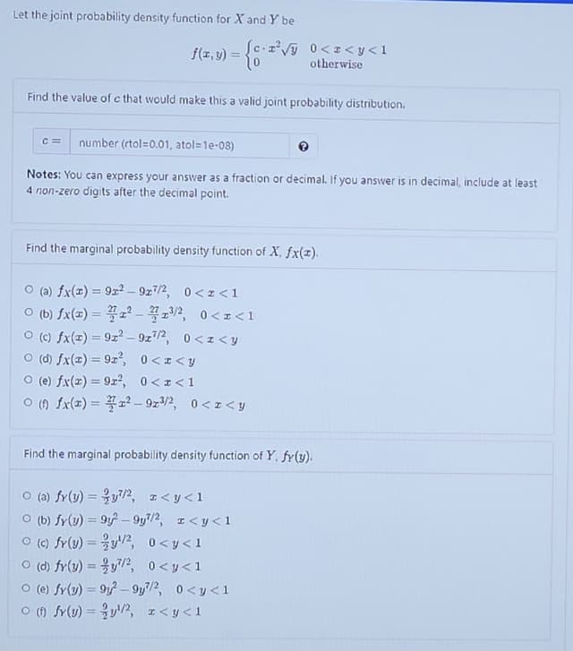 Let the jaint probability density function for X and Y be
f(z,v) = {6 V
0<z<y<1
otherwise
Find the value of c that would make this a valid joint probability distribution.
C =
number (rtol=0.01, atol=1e-08)
Notes: You can express your answer as a fraction or decimal. If you answer is in decimal, include at least
4 non-zero digits after the decimal point.
Find the marginal probability density function of X, fx(z).
O (a) fx(x) = 9r² - 9z7/2, 0< z <1
ㅇ (b) fx(#) %3D 2 -꼭포기2, 0<z<1
O (c) fx(1) = 9z² – 9z72, 0 <z < y
O (d) fx(=) = 9z², 0<I<y
O (e) fx(2) = 9x², 0<I<1
ㅇ () fx(2) 3D꽃고2-9z3/2, 0<z<y
Find the marginal probability density function of Y, fr(y).
o (a) fr(y) %3D 을y기2, z<y<1
O (b) fy(y) = 9 – 9y/2, I<y<1
ㅇ (0) fr(v)%3DyV2, 0<y<1
ㅇ (d) fr(v) %3D 을y기2, 0<y<1
O (e) fr(3) = 91 – 9y7/2,
0 <y <1
o () fr(u)=D 을l/2, r<y<1
%3D
