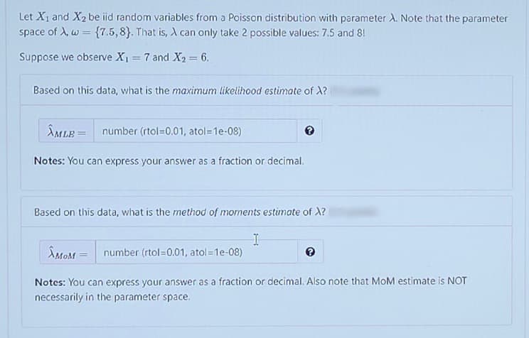 Let X1 and X2 be iid random variables from a Poisson distribution with parameter A. Note that the parameter
space of A, w = {7.5,8}. That is, A can only take 2 possible values: 7.5 and 8!
Suppose we observe X, = 7 and X2 = 6.
%3D
%3D
Based on this data, what is the maximum likelihood estimate of X?
ÎMLE =
number (rtol=0.01, atol=1e-08)
Notes: You can express your answer as a fraction or decimal.
Based on this data, what is the method of moments estimate of X?
ÂMOM =
number (rtol=0.01, atol=1e-08)
Notes: You can express your answer as a fraction or decimal. Also note that MoM estimate is NOT
necessarily in the parameter space.
