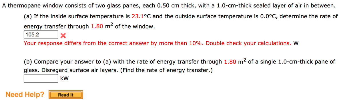 A thermopane window consists of two glass panes, each 0.50 cm thick, with a 1.0-cm-thick sealed layer of air in between.
(a) If the inside surface temperature is 23.1°C and the outside surface temperature is 0.0°C, determine the rate of
energy transfer through 1.80 m² of the window.
105.2
Your response differs from the correct answer by more than 10%. Double check your calculations. W
(b) Compare your answer to (a) with the rate of energy transfer through 1.80 m2 of a single 1.0-cm-thick pane of
glass. Disregard surface air layers. (Find the rate of energy transfer.)
kW
Need Help?
Read It
