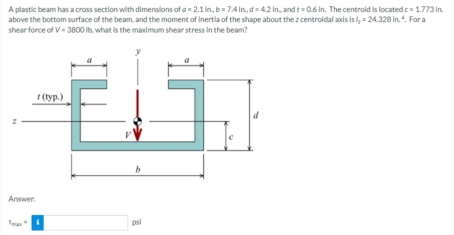 A plastic beam has a cross section with dimensions of a = 2.1 in., b = 7.4 in., d = 4.2 in., and t = 0.6 in. The centroid is located c= 1.773 in.
above the bottom surface of the beam, and the moment of inertia of the shape about the z centroidal axis is l, = 24.328 in.4. For a
shear force of V = 3800 lb, what is the maximum shear stress in the beam?
y
1 (tур.)
d
b
Answer:
Tmax
psi
