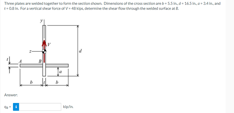 Three plates are welded together to form the section shown. Dimensions of the cross section are b = 5.5 in., d = 16.5 in., a = 3.4 in., and
t= 0.8 in. For a vertical shear force of V = 48 kips, determine the shear flow through the welded surface at B.
В
b
Answer:
9B = i
kip/in.
