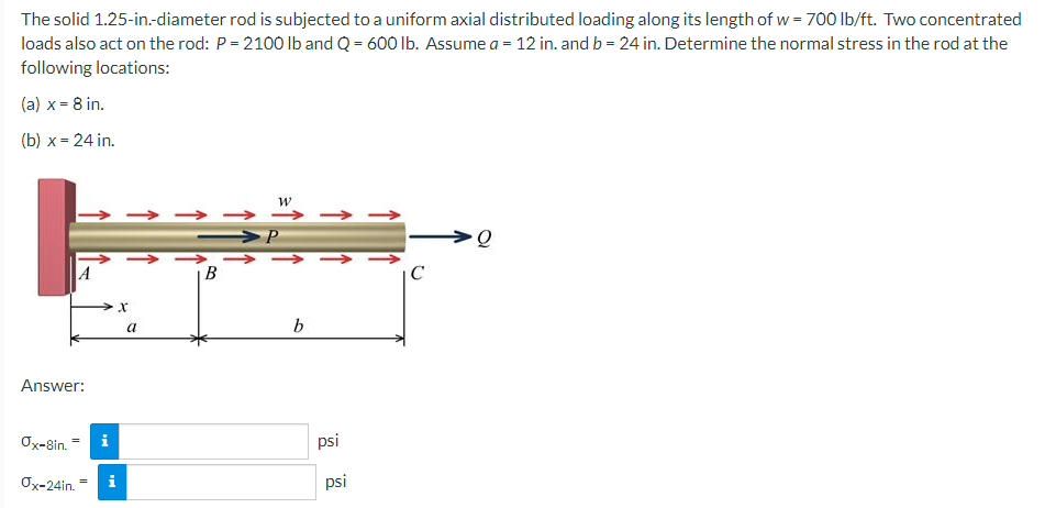 The solid 1.25-in.-diameter rod is subjected to a uniform axial distributed loading along its length of w = 700 lb/ft. Two concentrated
loads also act on the rod: P = 2100 lb and Q = 600 lb. Assume a = 12 in. andb= 24 in. Determine the normal stress in the rod at the
following locations:
(a) x = 8 in.
(b) x = 24 in.
w
->
A
C
a
b
Answer:
Ox-8in. = i
psi
Ox-24in. =
i
psi
