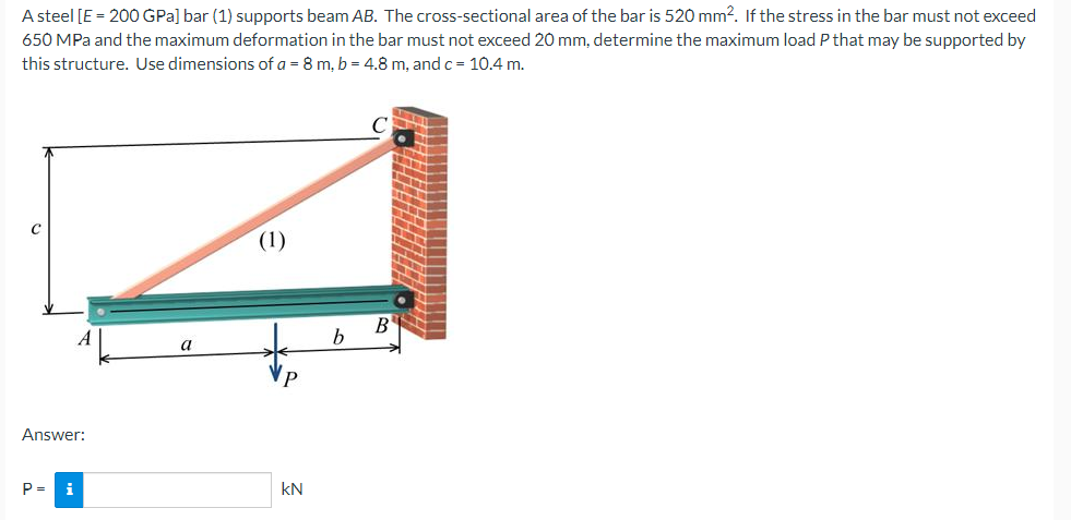 A steel [E = 200 GPa] bar (1) supports beam AB. The cross-sectional area of the bar is 520 mm?. If the stress in the bar must not exceed
650 MPa and the maximum deformation in the bar must not exceed 20 mm, determine the maximum load P that may be supported by
this structure. Use dimensions of a = 8 m, b = 4.8 m, and c= 10.4 m.
(1)
B'
a
Answer:
P =
i
kN
