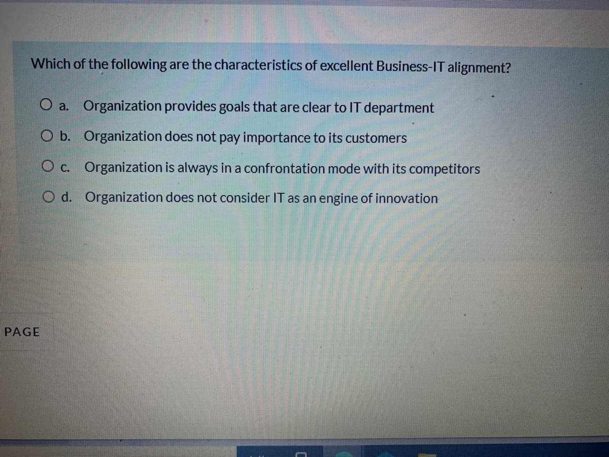 Which of the following are the characteristics of excellent Business-IT alignment?
O a. Organization provides goals that are clear to IT department
O b. Organization does not pay importance to its customers
O c. Organization is always in a confrontation mode with its competitors
O d. Organization does not consider IT as an engine of innovation
PAGE
