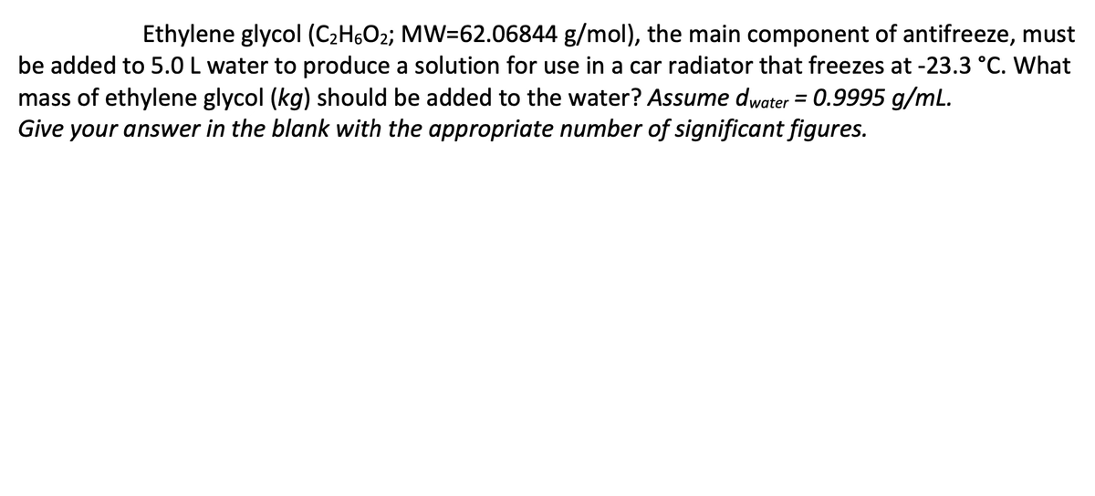 Ethylene glycol (C₂H6O2; MW=62.06844 g/mol), the main component of antifreeze, must
be added to 5.0 L water to produce a solution for use in a car radiator that freezes at -23.3 °C. What
mass of ethylene glycol (kg) should be added to the water? Assume dwater = 0.9995 g/mL.
Give your answer in the blank with the appropriate number of significant figures.