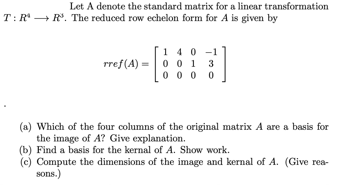 Let \( A \) denote the standard matrix for a linear transformation \( T: \mathbb{R}^4 \rightarrow \mathbb{R}^3 \). The reduced row echelon form for \( A \) is given by

\[
rref(A) = \begin{bmatrix} 1 & 4 & 0 & -1 \\ 0 & 0 & 1 & 3 \\ 0 & 0 & 0 & 0 \end{bmatrix}
\]

(a) Which of the four columns of the original matrix \( A \) are a basis for the image of \( A \)? Give explanation.

(b) Find a basis for the kernel of \( A \). Show work.

(c) Compute the dimensions of the image and kernel of \( A \). (Give reasons.)