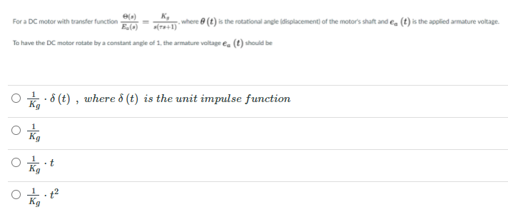 e()
For a DC motor with transfer function
E(a)
K,
where e (t) is the rotational angle (displacement) of the motor's shaft and ea (t) is the applied armature voltage.
(Ts+1)
To have the DC motor rotate by a constant angle of 1, the armature valtage ea (t) should be
* 8 (t) , where ô (t) is the unit impulse function
Kg
Kg
