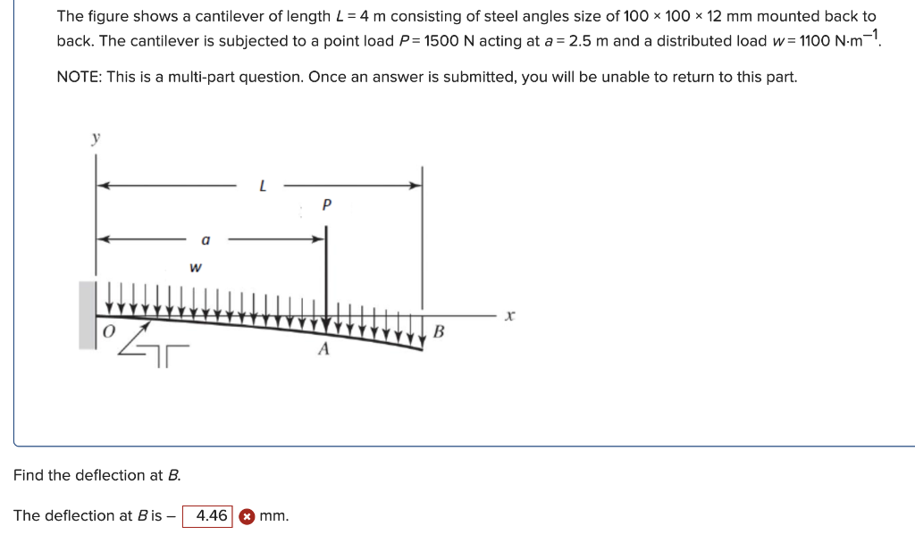 The figure shows a cantilever of length L= 4 m consisting of steel angles size of 100 x 100 × 12 mm mounted back to
back. The cantilever is subjected to a point load P= 1500 N acting at a = 2.5 m and a distributed load w= 1100 N-m-.
NOTE: This is a multi-part question. Once an answer is submitted, you will be unable to return to this part.
P
a
В
Find the deflection at B.
The deflection at B is –
4.46
mm.
