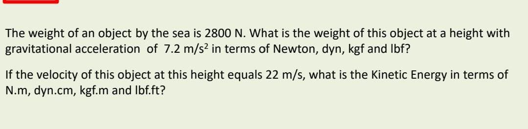 The weight of an object by the sea is 2800 N. What is the weight of this object at a height with
gravitational acceleration of 7.2 m/s? in terms of Newton, dyn, kgf and Ibf?
If the velocity of this object at this height equals 22 m/s, what is the Kinetic Energy in terms of
N.m, dyn.cm, kgf.m and Ibf.ft?
