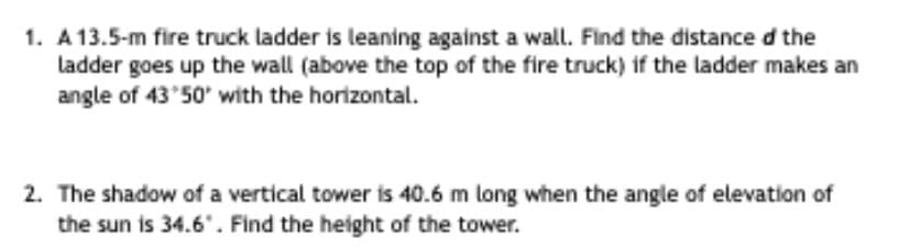 1. A13.5-m fire truck ladder is leaning against a wall. Find the distance d the
ladder goes up the wall (above the top of the fire truck) if the ladder makes an
angle of 43 50' with the horizontal.
2. The shadow of a vertical tower is 40.6 m long when the angle of elevation of
the sun is 34.6". Find the height of the tower.
