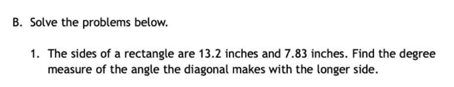 B. Solve the problems below.
1. The sides of a rectangle are 13.2 inches and 7.83 inches. Find the degree
measure of the angle the diagonal makes with the longer side.
