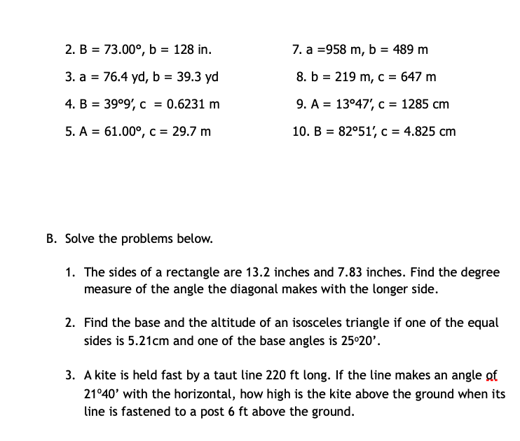 2. B = 73.00°, b = 128 in.
7. a =958 m, b = 489 m
%3D
3. a = 76.4 yd, b = 39.3 yd
8. b = 219 m, c = 647 m
%3D
4. B = 39°9', c = 0.6231 m
9. A = 13°47', c = 1285 cm
5. A = 61.00°, c = 29.7 m
10. B = 82°51', c = 4.825 cm
%3D
B. Solve the problems below.
1. The sides of a rectangle are 13.2 inches and 7.83 inches. Find the degree
measure of the angle the diagonal makes with the longer side.
2. Find the base and the altitude of an isosceles triangle if one of the equal
sides is 5.21cm and one of the base angles is 25°20'.
3. A kite is held fast by a taut line 220 ft long. If the line makes an angle of
21°40' with the horizontal, how high is the kite above the ground when its
line is fastened to a post 6 ft above the ground.
