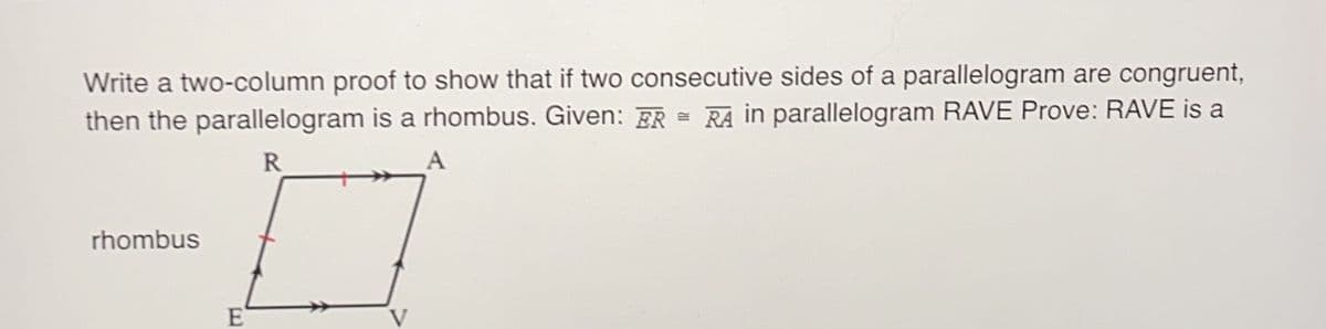 Write a two-column proof to show that if two consecutive sides of a parallelogram are congruent,
then the parallelogram is a rhombus. Given: ER RA in parallelogram RAVE Prove: RAVE is a
A
R
rhombus
E