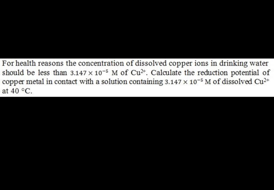 For health reasons the concentration of dissolved copper ions in drinking water
should be less than 3.147 x 10-5 M of Cu2. Calaculate the reduction potential of
copper metal in contact with a solution containing 3.147 x 10-5 M of dissolved Cu2+
at 40 °C.
