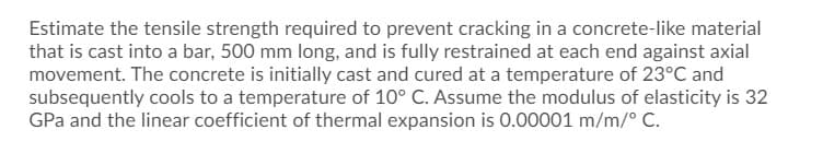 Estimate the tensile strength required to prevent cracking in a concrete-like material
that is cast into a bar, 500 mm long, and is fully restrained at each end against axial
movement. The concrete is initially cast and cured at a temperature of 23°C and
subsequently cools to a temperature of 10° C. Assume the modulus of elasticity is 32
GPa and the linear coefficient of thermal expansion is 0.00001 m/m/° C.
