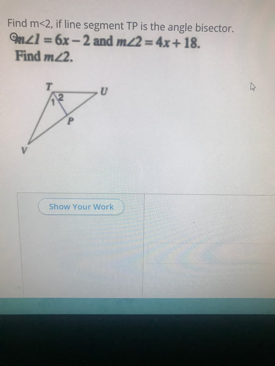 Find m<2, if line segment TP is the angle bisector.
Qnzl = 6x-2 and m2=4x+18.
Find m2.
T.
Show Your Work
