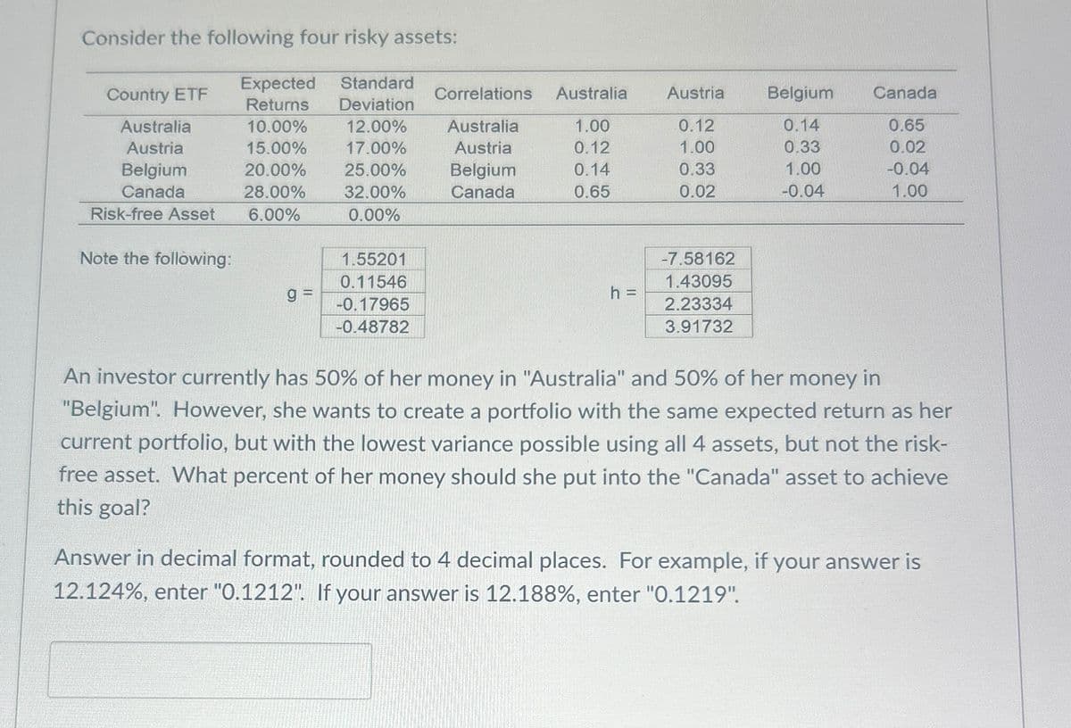 Consider the following four risky assets:
Expected
Country ETF
Returns
Australia
10.00%
Standard
Deviation
12.00%
Correlations Australia
Austria
Belgium
Canada
Australia
1.00
0.12
0.14
0.65
Austria
15.00%
17.00%
Austria
0.12
1.00
0.33
0.02
Belgium
20.00%
25.00%
Belgium
0.14
0.33
1.00
-0.04
Canada
28.00%
Risk-free Asset
6.00%
32.00%
0.00%
Canada
0.65
0.02
-0.04
1.00
Note the following:
1.55201
0.11546
g
-0.17965
-0.48782
-7.58162
1.43095
h =
2.23334
3.91732
An investor currently has 50% of her money in "Australia" and 50% of her money in
"Belgium". However, she wants to create a portfolio with the same expected return as her
current portfolio, but with the lowest variance possible using all 4 assets, but not the risk-
free asset. What percent of her money should she put into the "Canada" asset to achieve
this goal?
Answer in decimal format, rounded to 4 decimal places. For example, if your answer is
12.124%, enter "0.1212". If your answer is 12.188%, enter "0.1219".