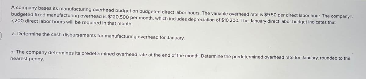 A company bases its manufacturing overhead budget on budgeted direct labor hours. The variable overhead rate is $9.50 per direct labor hour. The company's
budgeted fixed manufacturing overhead is $120,500 per month, which includes depreciation of $10,200. The January direct labor budget indicates that
7,200 direct labor hours will be required in that month.
a. Determine the cash disbursements for manufacturing overhead for January.
b. The company determines its predetermined overhead rate at the end of the month. Determine the predetermined overhead rate for January, rounded to the
nearest penny.