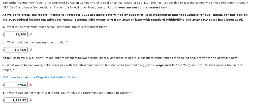 Samantha Montgomery (age 42) is employed by Canon Company and is paid an annual salary of $62,430. She has just decided to join the company's Simple Retirement Account
(IRA form) and has a few questions. Answer the following for Montgomery: Round your answer to the nearest cent.
As we go to press, the federal income tax rates for 2021 are being determined by budget talks in Washington and not available for publication. For this edition,
the 2020 federal income tax tables for Manual Systems with Forms W-4 from 2020 or later with Standard Withholding and 2020 FICA rates have been used.
a. What is the maximum that she can contribute into this retirement fund?
13,500 ✓
b. What would be the company's contribution?
1,872.9 ✓
Note: For items c. & d. below, round interim amounts to two decimal places. Use these values in subsequent computations then round final answer to two decimal places.
c. What would be her weekly take-home pay with the retirement contribution deducted (married filing jointly, wage-bracket method, and a 2.3% state income tax on total
wages)?
Click here to access the Wage-Bracket Method Tables.
$
770.5 X
d. What would be her weekly take-home pay without the retirement contribution deduction?
1,172.97 X