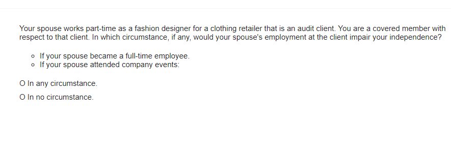 Your spouse works part-time as a fashion designer for a clothing retailer that is an audit client. You are a covered member with
respect to that client. In which circumstance, if any, would your spouse's employment at the client impair your independence?
o If your spouse became a full-time employee.
o If your spouse attended company events:
O In any circumstance.
O In no circumstance.