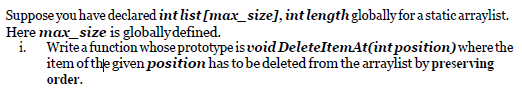 Suppose you have declared int list [max_size], int length globallyfor a static arraylist.
Here max_size is globallydefined.
i.
Writea function whose prototype is void DeleteItemAt(intposition)where the
item of the given position has to be deleted from the arraylist by preserving
order.
