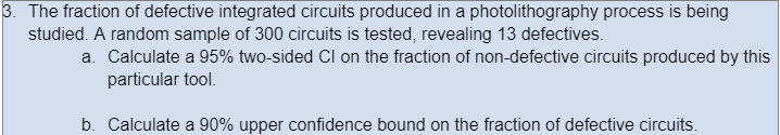 3. The fraction of defective integrated circuits produced in a photolithography process is being
studied. A random sample of 300 circuits is tested, revealing 13 defectives.
a. Calculate a 95% two-sided Cl on the fraction of non-defective circuits produced by this
particular tool.
b. Calculate a 90% upper confidence bound on the fraction of defective circuits.
