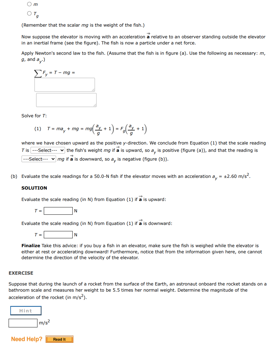 O m
(Remember that the scalar mg is the weight of the fish.)
Now suppose the elevator is moving with an acceleration a relative to an observer standing outside the elevator
in an inertial frame (see the figure). The fish is now a particle under a net force.
Apply Newton's second law to the fish. (Assume that the fish is in figure (a). Use the following as necessary: m,
g, and a.)
Fy = T- mg =
Solve for T:
(1)
T = may
mg = mg "y
+
+
where we have chosen upward as the positive y-direction. We conclude from Equation (1) that the scale reading
T is ---Select--- v the fish's weight mg if a is upward, so a, is positive (figure (a)), and that the reading is
---Select--- v mg if a is downward, so a, is negative (figure (b)).
(b) Evaluate the scale readings for a 50.0-N fish if the elevator moves with an acceleration a, = +2.60 m/s2.
SOLUTION
Evaluate the scale reading (in N) from Equation (1) if a is upward:
T =
N
Evaluate the scale reading (in N) from Equation (1) if a is downward:
T =
N
Finalize Take this advice: if you buy a fish in an elevator, make sure the fish is weighed while the elevator is
either at rest or accelerating downward! Furthermore, notice that from the information given here, one cannot
determine the direction of the velocity of the elevator.
EXERCISE
Suppose that during the launch of a rocket from the surface of the Earth, an astronaut onboard the rocket stands on a
bathroom scale and measures her weight to be 5.5 times her normal weight. Determine the magnitude of the
acceleration of the rocket (in m/s?).
Hint
m/s?
Need Help?
Read It
