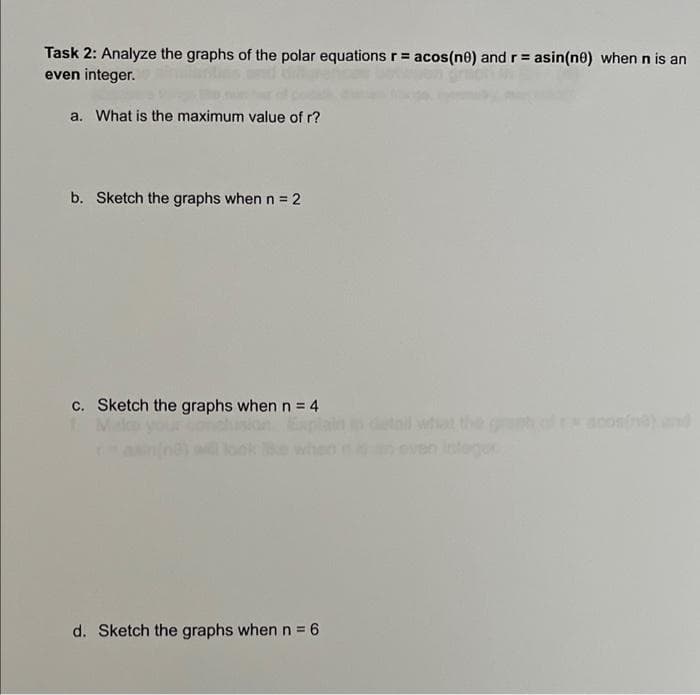 Task 2: Analyze the graphs of the polar equations r = acos(ne) and r = asin(ne) when n is an
even integer.
a. What is the maximum value of r?
b. Sketch the graphs when n = 2
c. Sketch the graphs when n = 4
d. Sketch the graphs when n = 6
%3D
