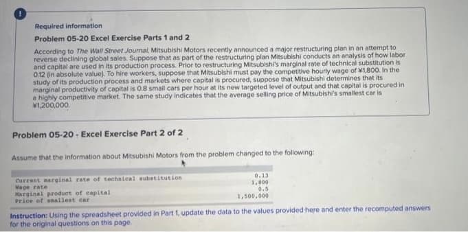 Required information
Problem 05-20 Excel Exercise Parts 1 and 2
According to The Wall Street Journal, Mitsubishi Motors recently announced a major restructuring plan in an attempt to
reverse declining global sales. Suppose that as part of the restructuring plan Mitsubishi conducts an analysis of how labor
and capital are used in its production process. Prior to restructuring Mitsubishi's marginal rate of technical substitution is
0.12 (in absolute value). To hire workers, suppose that Mitsubishi must pay the competitive hourly wage of ¥1,800. In the
study of its production process and markets where capital is procured, suppose that Mitsubishi determines that its
marginal productivity of capital is 0.8 small cars per hour at its new targeted level of output and that capital is procured in
a highly competitive market. The same study indicates that the average selling price of Mitsubishi's smallest car is
1,200,000.
Problem 05-20 - Excel Exercise Part 2 of 2
Assume that the information about Mitsubishi Motors from the problem changed to the following:
0.13
Current marginal rate of technical substitution
Wage rate
Harginal product of capital
Price of anallest car
1,000
0.5
1,500,000
Instruction: Using the spreadsheet provided in Part 1, update the data to the values provided here and enter the recomputed answers
for the original questions on this page.
