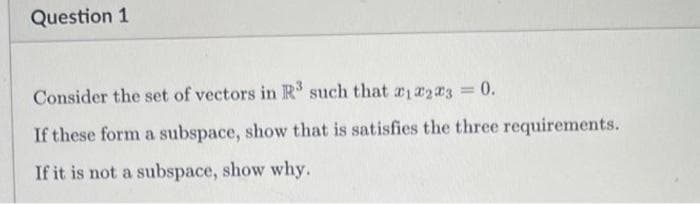 Question 1
Consider the set of vectors in R such that 12203 0.
If these form a subspace, show that is satisfies the three requirements.
If it is not a subspace, show why.
