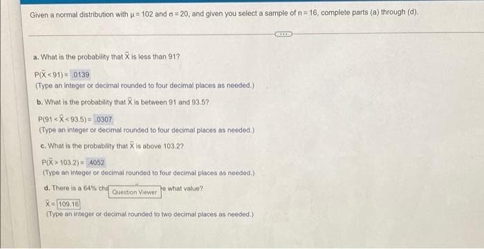 Given a normal distribution withu= 102 and a = 20, and given you select a sample of n= 16, complete parts (a) through (d).
a. What is the probability that X is less than 917
P(X<91)= .0139
(Type an integer or decimal rounded to four decimal places as needed.)
b. What is the probability that X is between 91 and 93.5?
P(91 <X< 93.5) = 0307
(Type an integer or decimal rounded to four decimal places as needed.)
c. What is the probablity that X is above 103.2?
P(X > 103.2) = 4052
(Type an integer or decimal rounded to four decimal places as needed.)
d. There is a 64% chí
e what value?
Question Viewer
X- 109.16
(Type an integer or decimal rounded to two decimal places as needed.)
