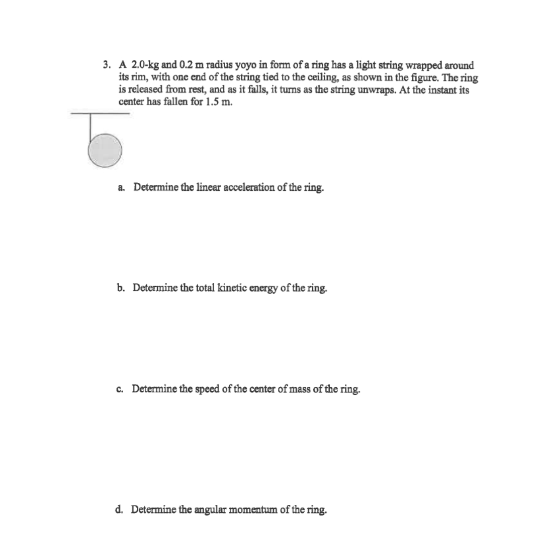 3. A 2.0-kg and 0.2 m radius yoyo in form of a ring has a light string wrapped around
its rim, with one end of the string tied to the ceiling, as shown in the figure. The ring
is released from rest, and as it falls, it turns as the string unwraps. At the instant its
center has fallen for 1.5 m.
a. Determine the linear acceleration of the ring.
b. Determine the total kinetic energy of the ring.
c. Determine the speed of the center of mass of the ring.
d. Determine the angular momentum of the ring.
