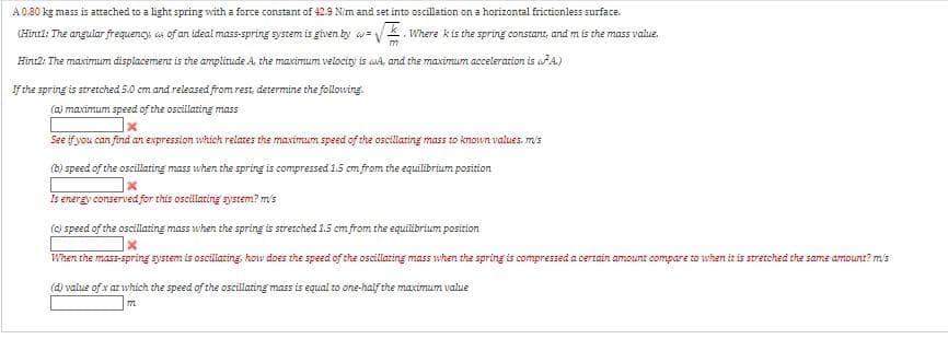 A0.80 kg mass is attached to a light spring with a force constant of 42.9 Nim and set into oscillation on a horizontal frictionless surface.
(Hintl: The angular frequency, s of an ideal mass-spring system is given by w =
VK. Where kis the spring constant, and m is the mass value,
Hint2: The maximum displacement is the amplitude A. the maximum velocity is u4, and the maximum acceleration is aA.)
If the spring is stretched 5.0 cm and released from rest, determine the following.
(a) maximum speed of the oscillating mass
See if you can find an expression which relates the maximum speed of the oscillating mass to known values, m/s
(b) speed of the oscillting mass when the spring is compressed 1.5 cm from the equilibrium position
Is energy conserved for this oscillating system? mis
() speed of the oscillating mass when the spring is stretched 1.5 cm from the equilibrium position
When the mass-spring system is oscilating, how does the speed of the oscillating mass when the spring is compressed a certain amount compare to when it is stretched the same amountr? m's
(dj value of x at which the speed of the oscillating mass is equal to one-half the maximum value
