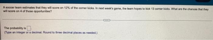 A soccer team estimates that they wil score on 12% of the comer kicks. In next week's game, the team hopes to kick 13 coner kicks. What are the chances that they
will score on 4 of those opportunities?
The probability is
(Type an integer or a decimal. Round to three decimal places as needed.)
